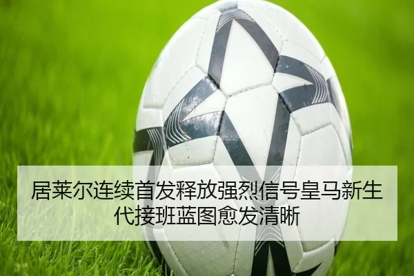 居莱尔连续首发释放强烈信号皇马新生代接班蓝图愈发清晰