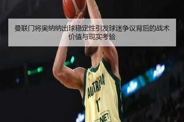 曼联门将奥纳纳出球稳定性引发球迷争议背后的战术价值与现实考验