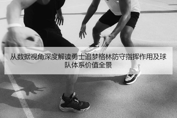 从数据视角深度解读勇士追梦格林防守指挥作用及球队体系价值全景